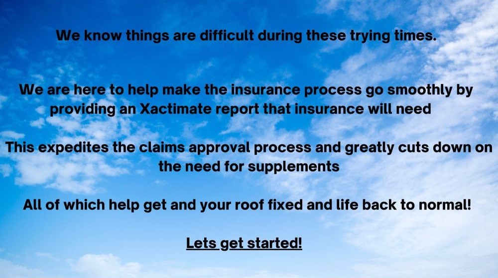 We know things are difficult during these trying times. We are here to help make the insurance process go smoothly by providing an Xactimate report that insurance will need. This expedites the claims approval process and greatly cuts down on the need for supplements. All of which will help get your roof fixed and your life back to normal! Let's get started!