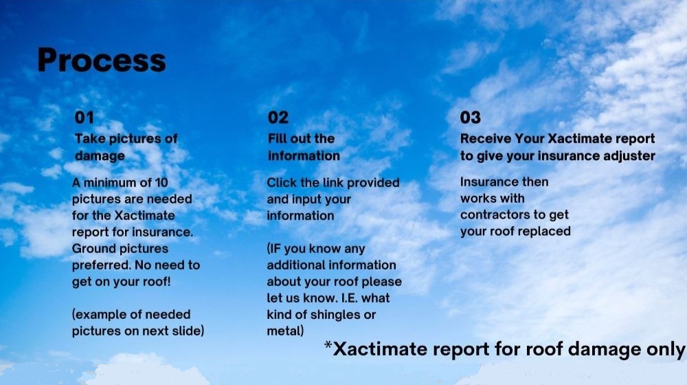 The Process. Step 1: Take pictures of damage. A minimum of 10 pictures are needed for the Xactimate report for insurance. Ground pictures preferred. No need to get on your roof! Step 2: Fill out the information. Click the link provided and input your information. If you know any additional information about your roof, please let us know. For example, what kind of shingles or metal it's made of. Step 3: Receive your Xactimate report to give your insurance adjuster. Your insurance will then work with contractors to get your roof replaced. Disclaimer: Xactimate report is for roof damage only.'